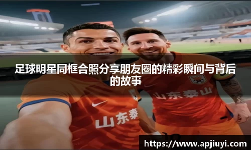 足球明星同框合照分享朋友圈的精彩瞬间与背后的故事